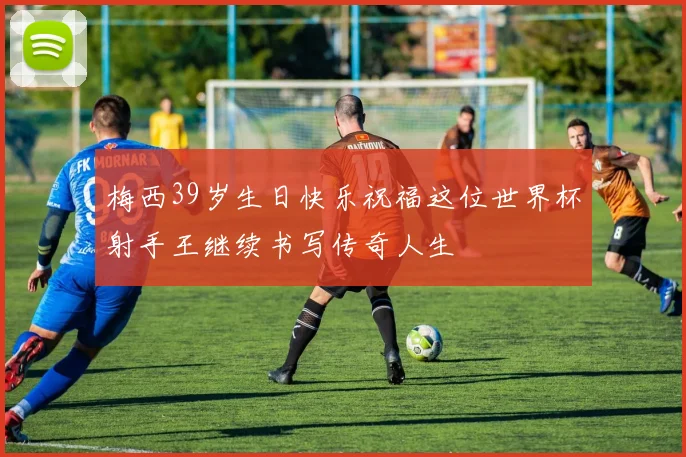 梅西39岁生日快乐祝福这位世界杯射手王继续书写传奇人生