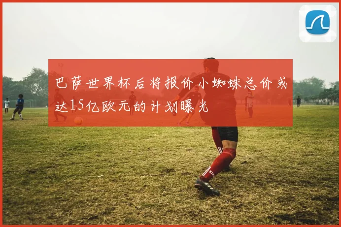 巴萨世界杯后将报价小蜘蛛总价或达15亿欧元的计划曝光