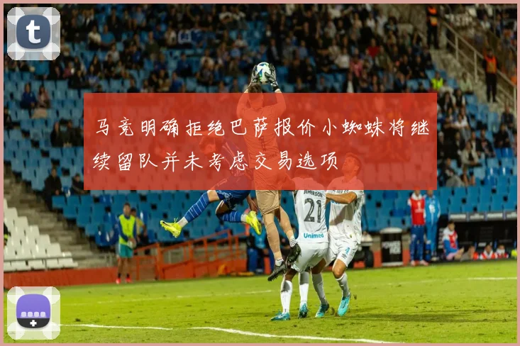 马竞明确拒绝巴萨报价小蜘蛛将继续留队并未考虑交易选项