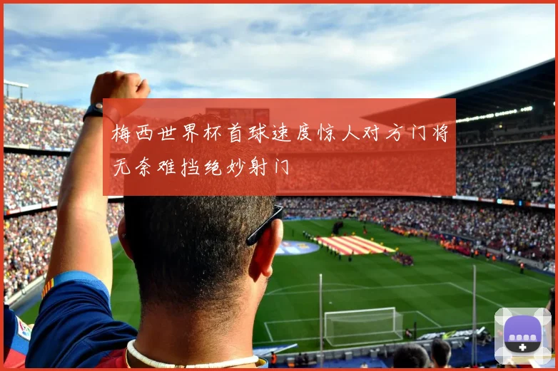 梅西世界杯首球速度惊人对方门将无奈难挡绝妙射门